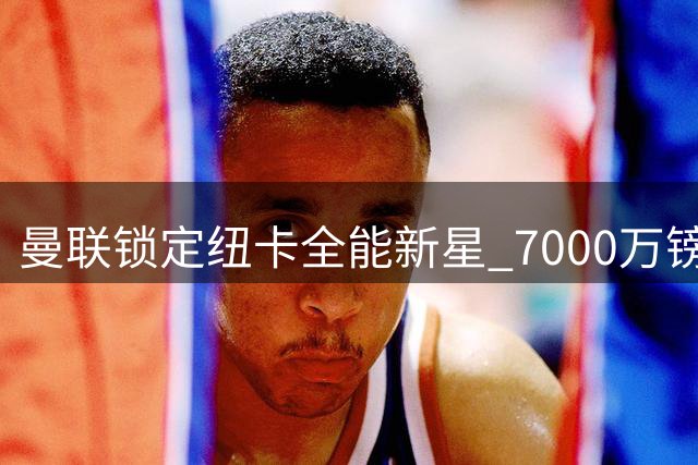 曼联锁定纽卡全能新星 7000万镑天才中场自荐加盟