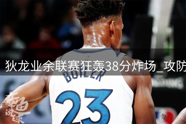 狄龙业余联赛狂轰38分炸场 攻防一体引网友感叹"职业选手来炸鱼